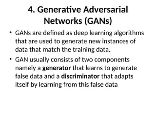 4. Generative Adversarial
Networks (GANs)
• GANs are defined as deep learning algorithms
that are used to generate new instances of
data that match the training data.
• GAN usually consists of two components
namely a generator that learns to generate
false data and a discriminator that adapts
itself by learning from this false data
 