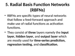 5. Radial Basis Function Networks
(RBFNs)
• RBFNs are specific types of neural networks
that follow a feed-forward approach and
make use of radial functions as activation
functions.
• They consist of three layers namely the input
layer, hidden layer, and output layer which
are mostly used for time-series prediction,
regression testing, and classification.
 