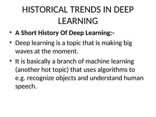 HISTORICAL TRENDS IN DEEP
LEARNING
• A Short History Of Deep Learning:-
• Deep learning is a topic that is making big
waves at the moment.
• It is basically a branch of machine learning
(another hot topic) that uses algorithms to
e.g. recognize objects and understand human
speech.
 