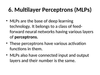 6. Multilayer Perceptrons (MLPs)
• MLPs are the base of deep learning
technology. It belongs to a class of feed-
forward neural networks having various layers
of perceptrons.
• These perceptrons have various activation
functions in them.
• MLPs also have connected input and output
layers and their number is the same.
 