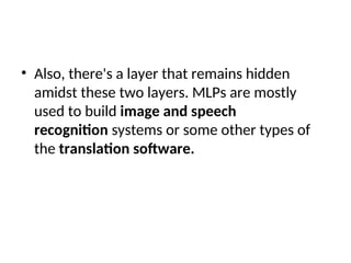 • Also, there's a layer that remains hidden
amidst these two layers. MLPs are mostly
used to build image and speech
recognition systems or some other types of
the translation software.
 