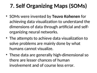 7. Self Organizing Maps (SOMs)
• SOMs were invented by Teuvo Kohenen for
achieving data visualization to understand the
dimensions of data through artificial and self-
organizing neural networks.
• The attempts to achieve data visualization to
solve problems are mainly done by what
humans cannot visualize.
• These data are generally high-dimensional so
there are lesser chances of human
involvement and of course less error.
 