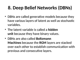8. Deep Belief Networks (DBNs)
• DBNs are called generative models because they
have various layers of latent as well as stochastic
variables.
• The latent variable is called a hidden
unit because they have binary values.
• DBNs are also called Boltzmann
Machines because the RGM layers are stacked
over each other to establish communication with
previous and consecutive layers.
 