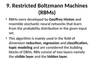 9. Restricted Boltzmann Machines
(RBMs)
• RBMs were developed by Geoffrey Hinton and
resemble stochastic neural networks that learn
from the probability distribution in the given input
set.
• This algorithm is mainly used in the field of
dimension reduction, regression and classification,
topic modeling and are considered the building
blocks of DBNs. RBIs consist of two layers namely
the visible layer and the hidden layer.
 