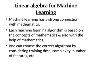 Linear algebra for Machine
Learning
• Machine learning has a strong connection
with mathematics.
• Each machine learning algorithm is based on
the concepts of mathematics & also with the
help of mathematics.
• one can choose the correct algorithm by
considering training time, complexity, number
of features, etc.
 