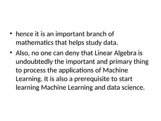 • hence it is an important branch of
mathematics that helps study data.
• Also, no one can deny that Linear Algebra is
undoubtedly the important and primary thing
to process the applications of Machine
Learning. It is also a prerequisite to start
learning Machine Learning and data science.
 