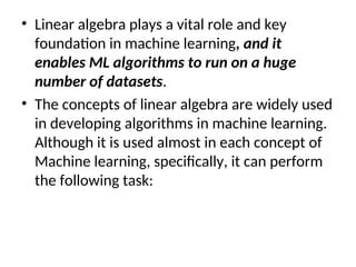 • Linear algebra plays a vital role and key
foundation in machine learning, and it
enables ML algorithms to run on a huge
number of datasets.
• The concepts of linear algebra are widely used
in developing algorithms in machine learning.
Although it is used almost in each concept of
Machine learning, specifically, it can perform
the following task:
 