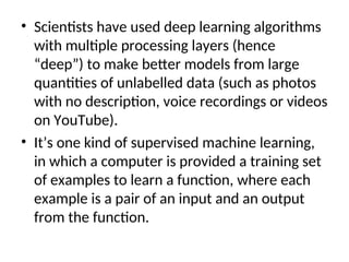 • Scientists have used deep learning algorithms
with multiple processing layers (hence
“deep”) to make better models from large
quantities of unlabelled data (such as photos
with no description, voice recordings or videos
on YouTube).
• It’s one kind of supervised machine learning,
in which a computer is provided a training set
of examples to learn a function, where each
example is a pair of an input and an output
from the function.
 