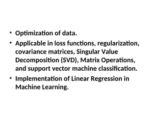 • Optimization of data.
• Applicable in loss functions, regularization,
covariance matrices, Singular Value
Decomposition (SVD), Matrix Operations,
and support vector machine classification.
• Implementation of Linear Regression in
Machine Learning.
 