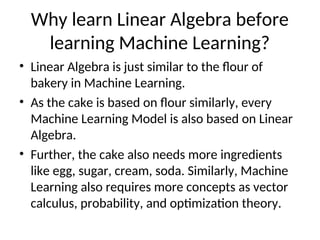 Why learn Linear Algebra before
learning Machine Learning?
• Linear Algebra is just similar to the flour of
bakery in Machine Learning.
• As the cake is based on flour similarly, every
Machine Learning Model is also based on Linear
Algebra.
• Further, the cake also needs more ingredients
like egg, sugar, cream, soda. Similarly, Machine
Learning also requires more concepts as vector
calculus, probability, and optimization theory.
 