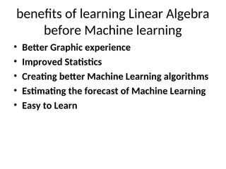 benefits of learning Linear Algebra
before Machine learning
• Better Graphic experience
• Improved Statistics
• Creating better Machine Learning algorithms
• Estimating the forecast of Machine Learning
• Easy to Learn
 