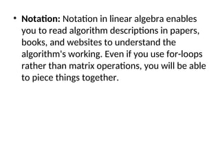 • Notation: Notation in linear algebra enables
you to read algorithm descriptions in papers,
books, and websites to understand the
algorithm's working. Even if you use for-loops
rather than matrix operations, you will be able
to piece things together.
 