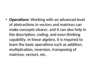• Operations: Working with an advanced level
of abstractions in vectors and matrices can
make concepts clearer, and it can also help in
the description, coding, and even thinking
capability. In linear algebra, it is required to
learn the basic operations such as addition,
multiplication, inversion, transposing of
matrices, vectors, etc.
 