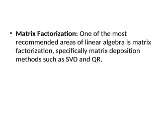 • Matrix Factorization: One of the most
recommended areas of linear algebra is matrix
factorization, specifically matrix deposition
methods such as SVD and QR.
 