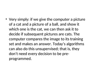 • Very simply: if we give the computer a picture
of a cat and a picture of a ball, and show it
which one is the cat, we can then ask it to
decide if subsequent pictures are cats. The
computer compares the image to its training
set and makes an answer. Today’s algorithms
can also do this unsupervised; that is, they
don’t need every decision to be pre-
programmed.
 