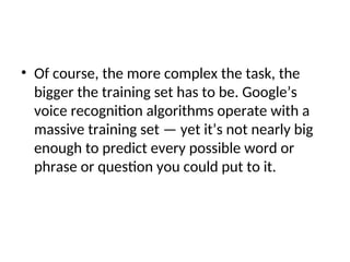 • Of course, the more complex the task, the
bigger the training set has to be. Google’s
voice recognition algorithms operate with a
massive training set — yet it’s not nearly big
enough to predict every possible word or
phrase or question you could put to it.
 