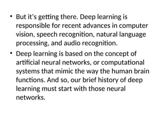 • But it’s getting there. Deep learning is
responsible for recent advances in computer
vision, speech recognition, natural language
processing, and audio recognition.
• Deep learning is based on the concept of
artificial neural networks, or computational
systems that mimic the way the human brain
functions. And so, our brief history of deep
learning must start with those neural
networks.
 