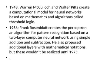 • 1943: Warren McCulloch and Walter Pitts create
a computational model for neural networks
based on mathematics and algorithms called
threshold logic.
• 1958: Frank Rosenblatt creates the perceptron,
an algorithm for pattern recognition based on a
two-layer computer neural network using simple
addition and subtraction. He also proposed
additional layers with mathematical notations,
but these wouldn’t be realized until 1975.
• .
 