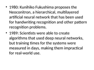 • 1980: Kunihiko Fukushima proposes the
Neoconitron, a hierarchical, multilayered
artificial neural network that has been used
for handwriting recognition and other pattern
recognition problems.
• 1989: Scientists were able to create
algorithms that used deep neural networks,
but training times for the systems were
measured in days, making them impractical
for real-world use.
 