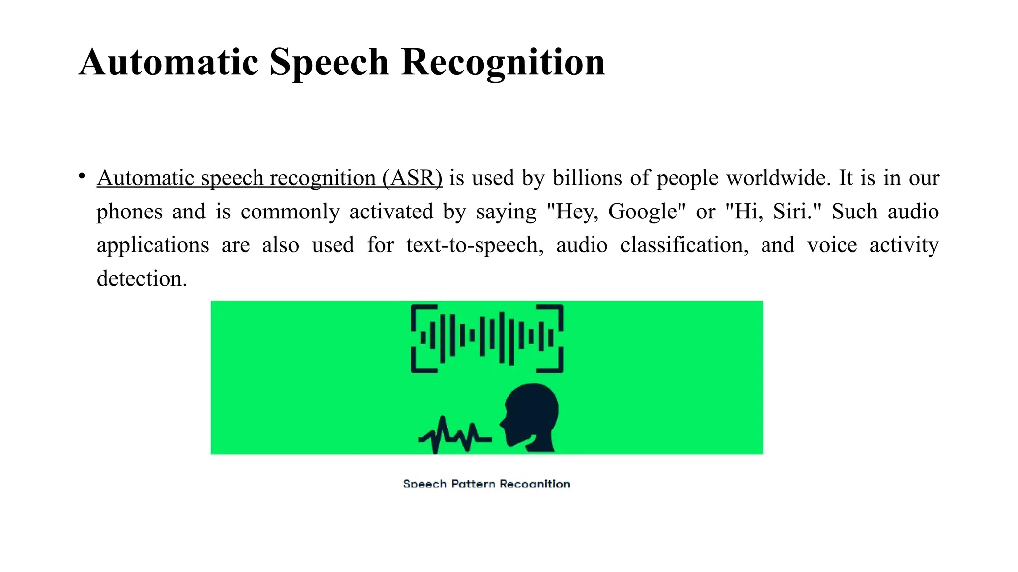 Automatic Speech Recognition • Automatic speech recognition (ASR) is used by billions of people worldwide. It is in our phones and is commonly activated by saying "Hey, Google" or "Hi, Siri." Such audio applications are also used for text-to-speech, audio classification, and voice activity detection. 