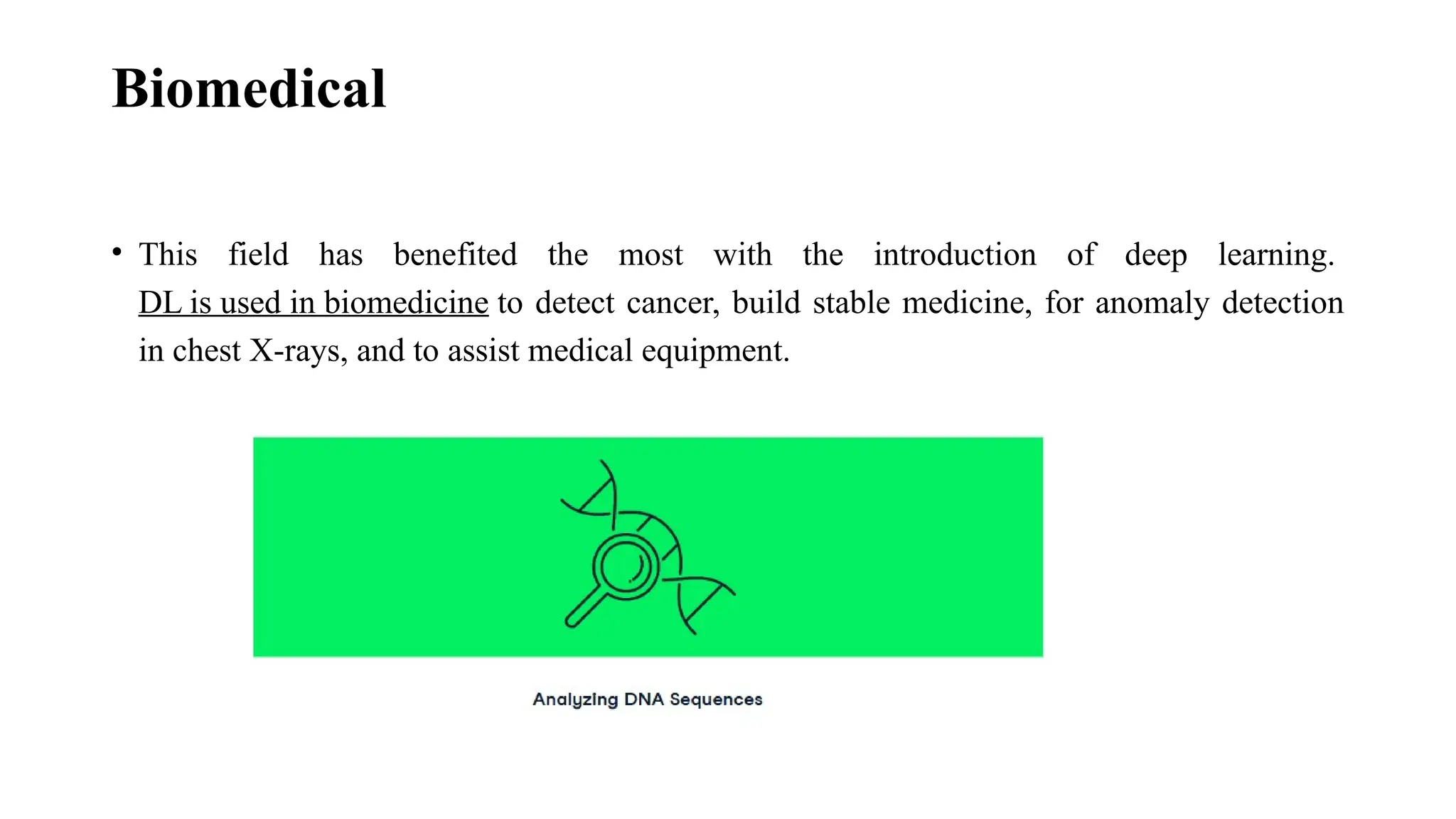 Biomedical • This field has benefited the most with the introduction of deep learning. DL is used in biomedicine to detect cancer, build stable medicine, for anomaly detection in chest X-rays, and to assist medical equipment. 