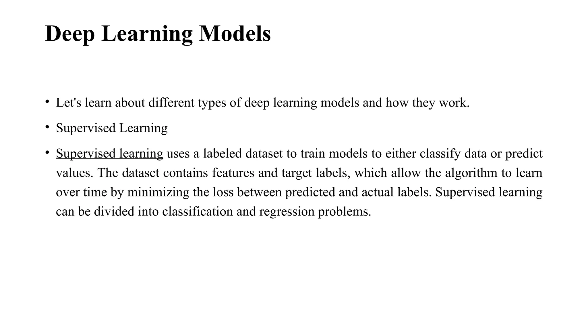 Deep Learning Models • Let's learn about different types of deep learning models and how they work. • Supervised Learning • Supervised learning uses a labeled dataset to train models to either classify data or predict values. The dataset contains features and target labels, which allow the algorithm to learn over time by minimizing the loss between predicted and actual labels. Supervised learning can be divided into classification and regression problems. 