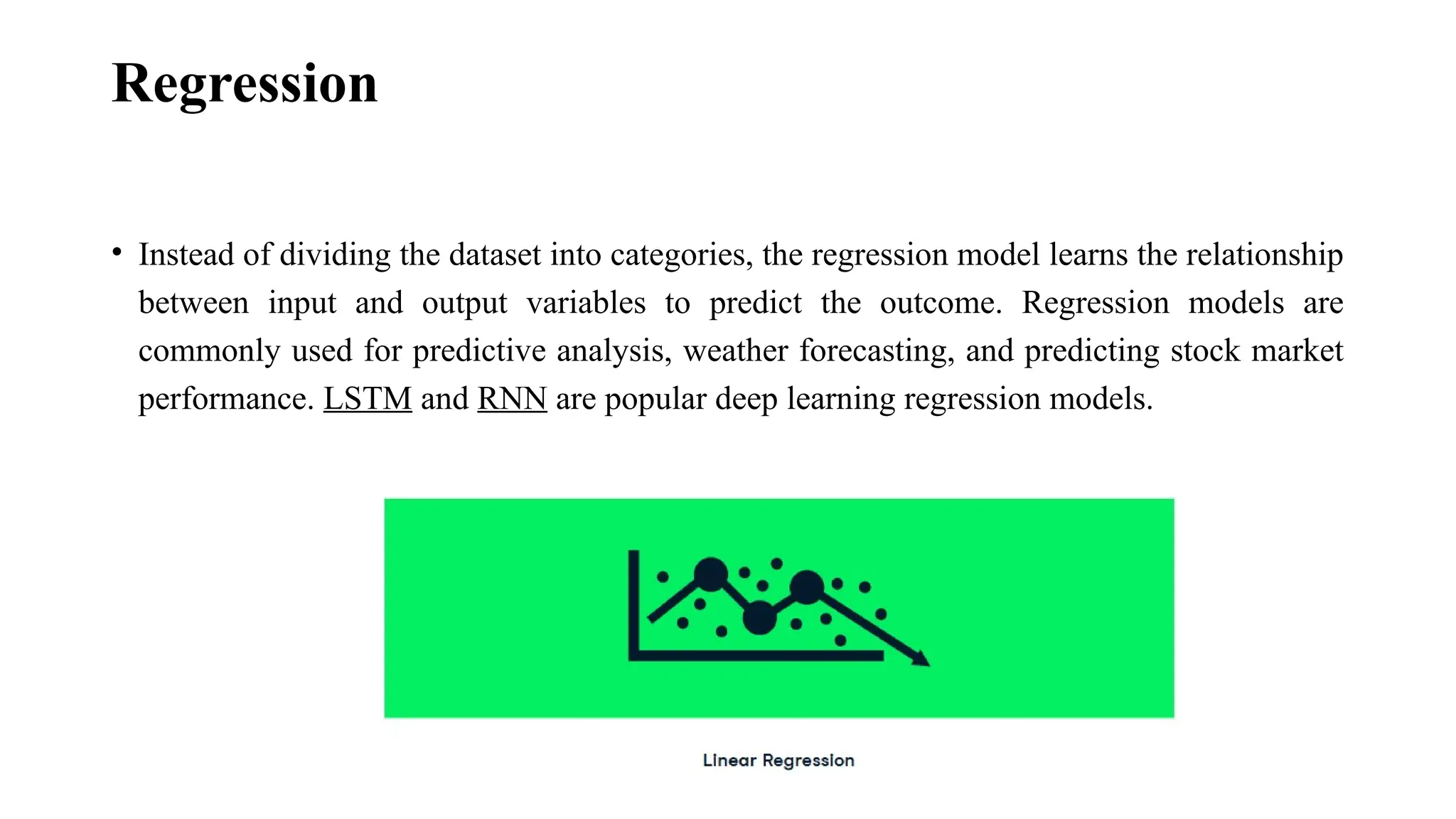 Regression • Instead of dividing the dataset into categories, the regression model learns the relationship between input and output variables to predict the outcome. Regression models are commonly used for predictive analysis, weather forecasting, and predicting stock market performance. LSTM and RNN are popular deep learning regression models. 