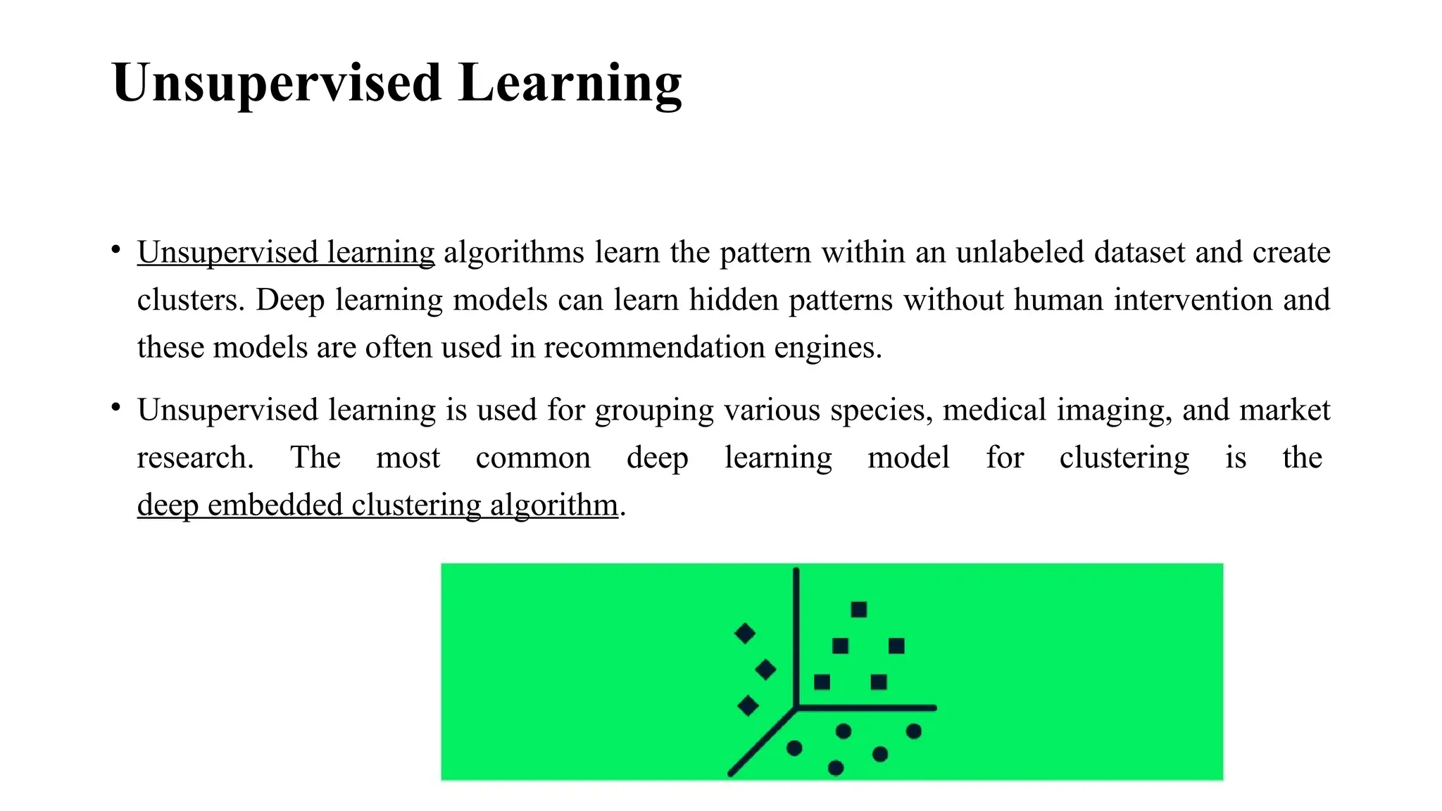 Unsupervised Learning • Unsupervised learning algorithms learn the pattern within an unlabeled dataset and create clusters. Deep learning models can learn hidden patterns without human intervention and these models are often used in recommendation engines. • Unsupervised learning is used for grouping various species, medical imaging, and market research. The most common deep learning model for clustering is the deep embedded clustering algorithm. 