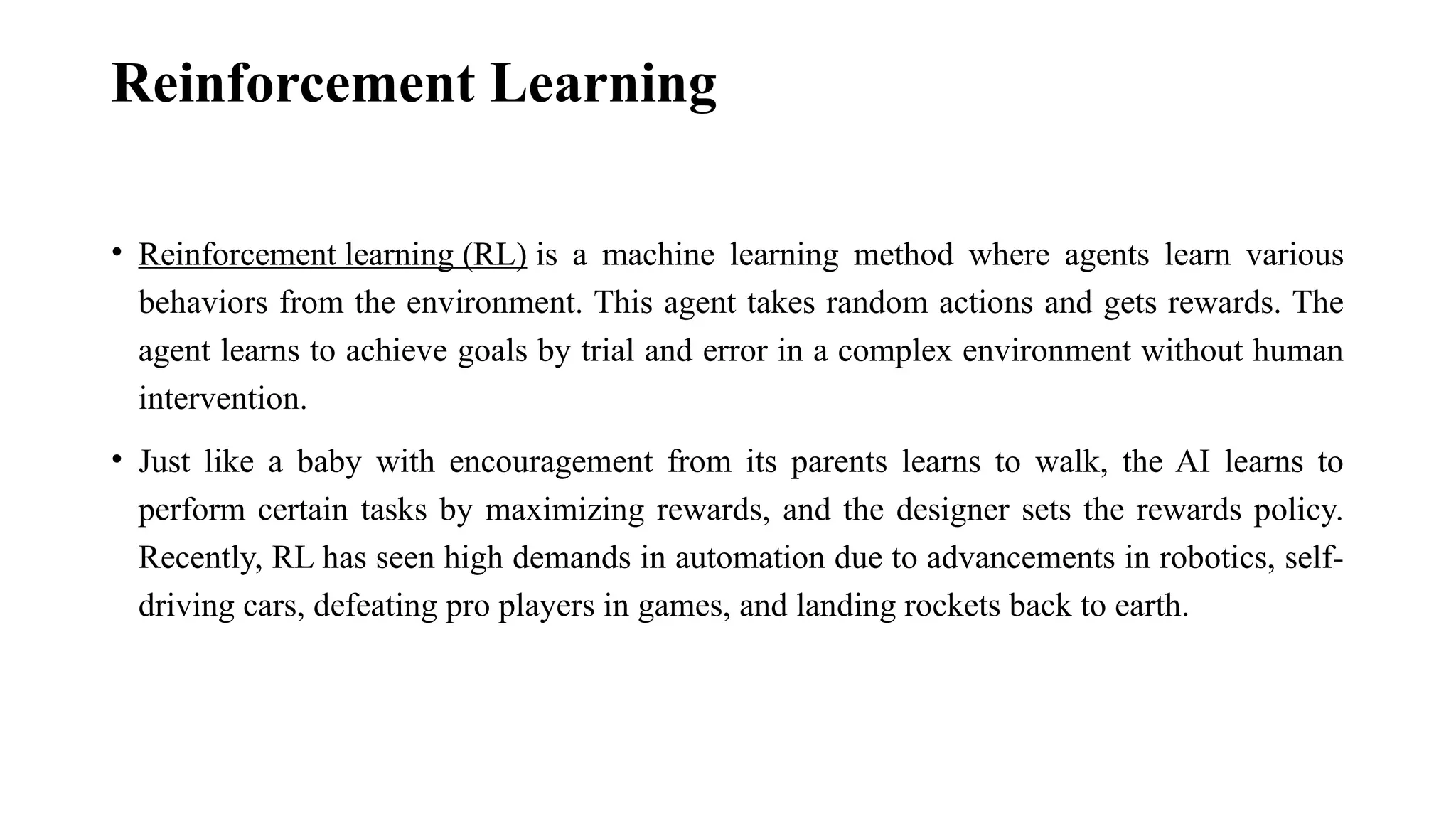 Reinforcement Learning • Reinforcement learning (RL) is a machine learning method where agents learn various behaviors from the environment. This agent takes random actions and gets rewards. The agent learns to achieve goals by trial and error in a complex environment without human intervention. • Just like a baby with encouragement from its parents learns to walk, the AI learns to perform certain tasks by maximizing rewards, and the designer sets the rewards policy. Recently, RL has seen high demands in automation due to advancements in robotics, self- driving cars, defeating pro players in games, and landing rockets back to earth. 