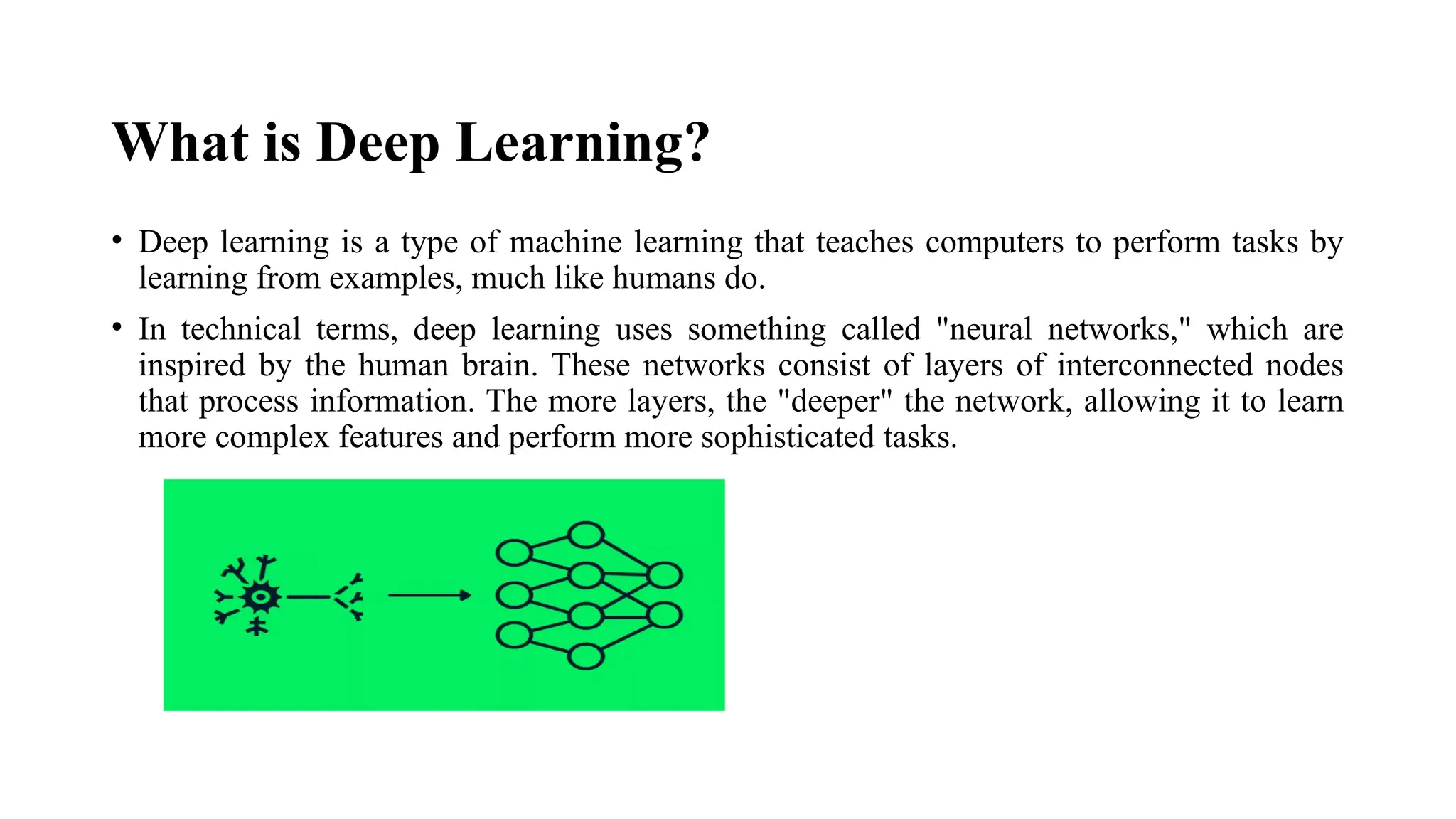 What is Deep Learning? • Deep learning is a type of machine learning that teaches computers to perform tasks by learning from examples, much like humans do. • In technical terms, deep learning uses something called "neural networks," which are inspired by the human brain. These networks consist of layers of interconnected nodes that process information. The more layers, the "deeper" the network, allowing it to learn more complex features and perform more sophisticated tasks. 