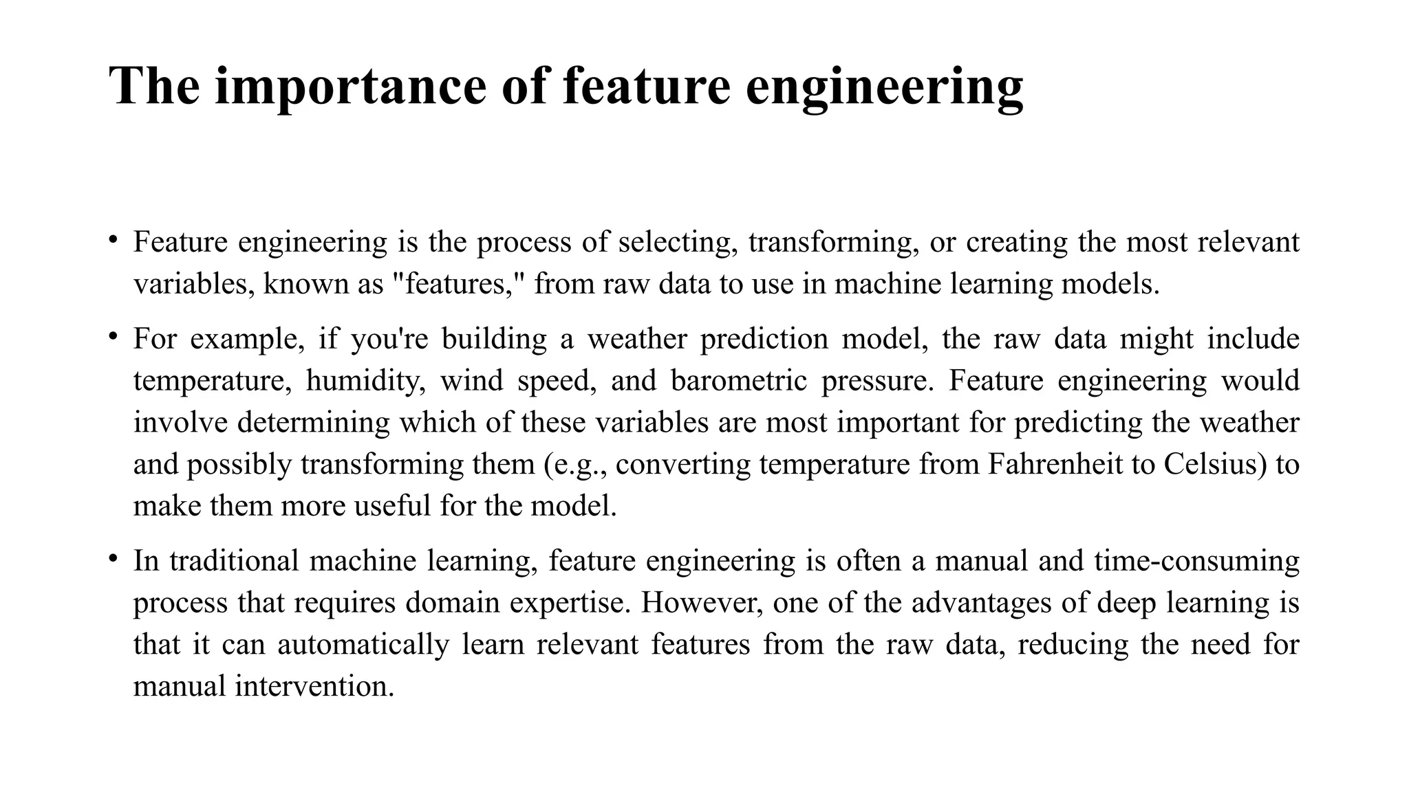 The importance of feature engineering • Feature engineering is the process of selecting, transforming, or creating the most relevant variables, known as "features," from raw data to use in machine learning models. • For example, if you're building a weather prediction model, the raw data might include temperature, humidity, wind speed, and barometric pressure. Feature engineering would involve determining which of these variables are most important for predicting the weather and possibly transforming them (e.g., converting temperature from Fahrenheit to Celsius) to make them more useful for the model. • In traditional machine learning, feature engineering is often a manual and time-consuming process that requires domain expertise. However, one of the advantages of deep learning is that it can automatically learn relevant features from the raw data, reducing the need for manual intervention. 