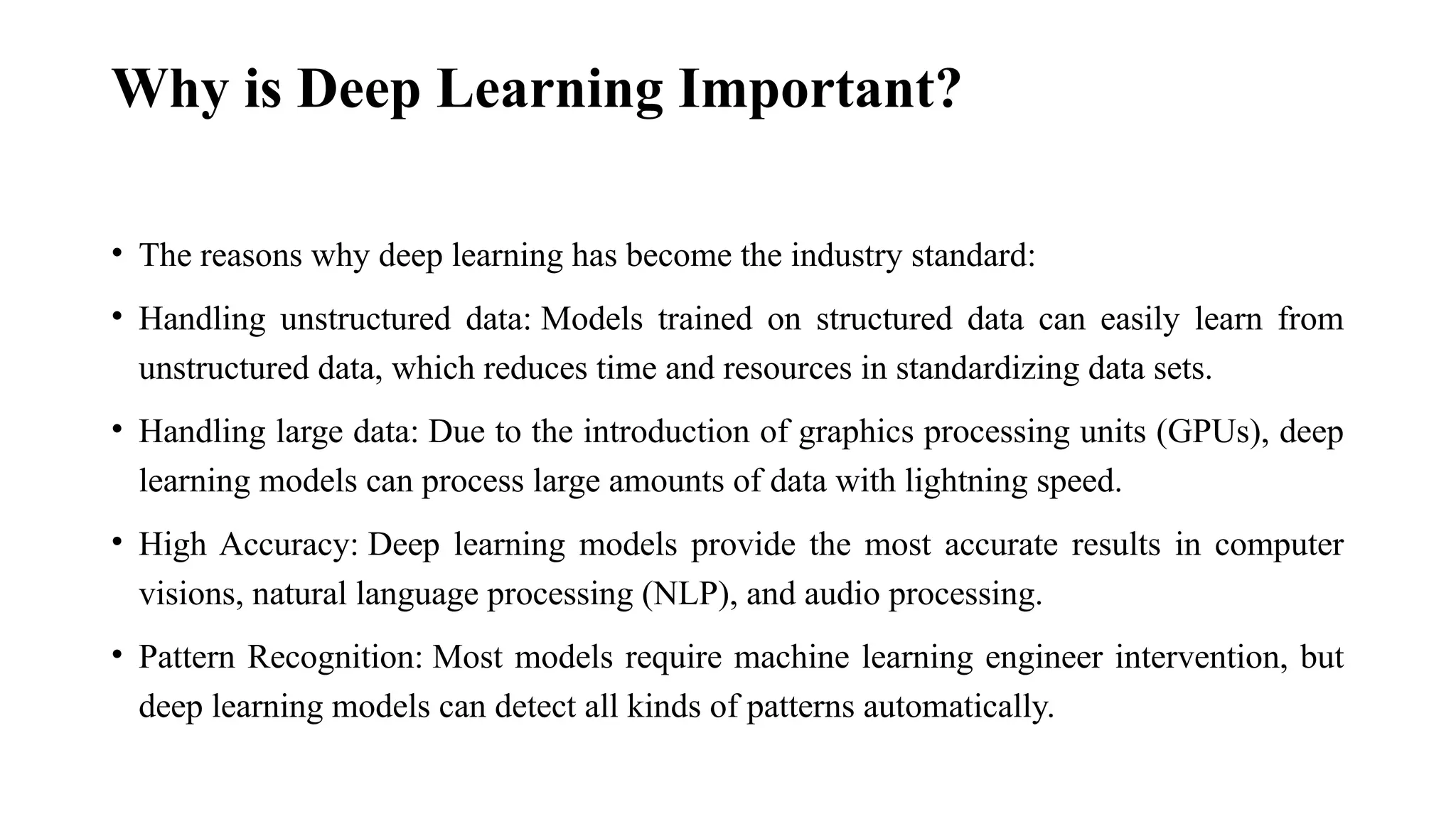 Why is Deep Learning Important? • The reasons why deep learning has become the industry standard: • Handling unstructured data: Models trained on structured data can easily learn from unstructured data, which reduces time and resources in standardizing data sets. • Handling large data: Due to the introduction of graphics processing units (GPUs), deep learning models can process large amounts of data with lightning speed. • High Accuracy: Deep learning models provide the most accurate results in computer visions, natural language processing (NLP), and audio processing. • Pattern Recognition: Most models require machine learning engineer intervention, but deep learning models can detect all kinds of patterns automatically. 