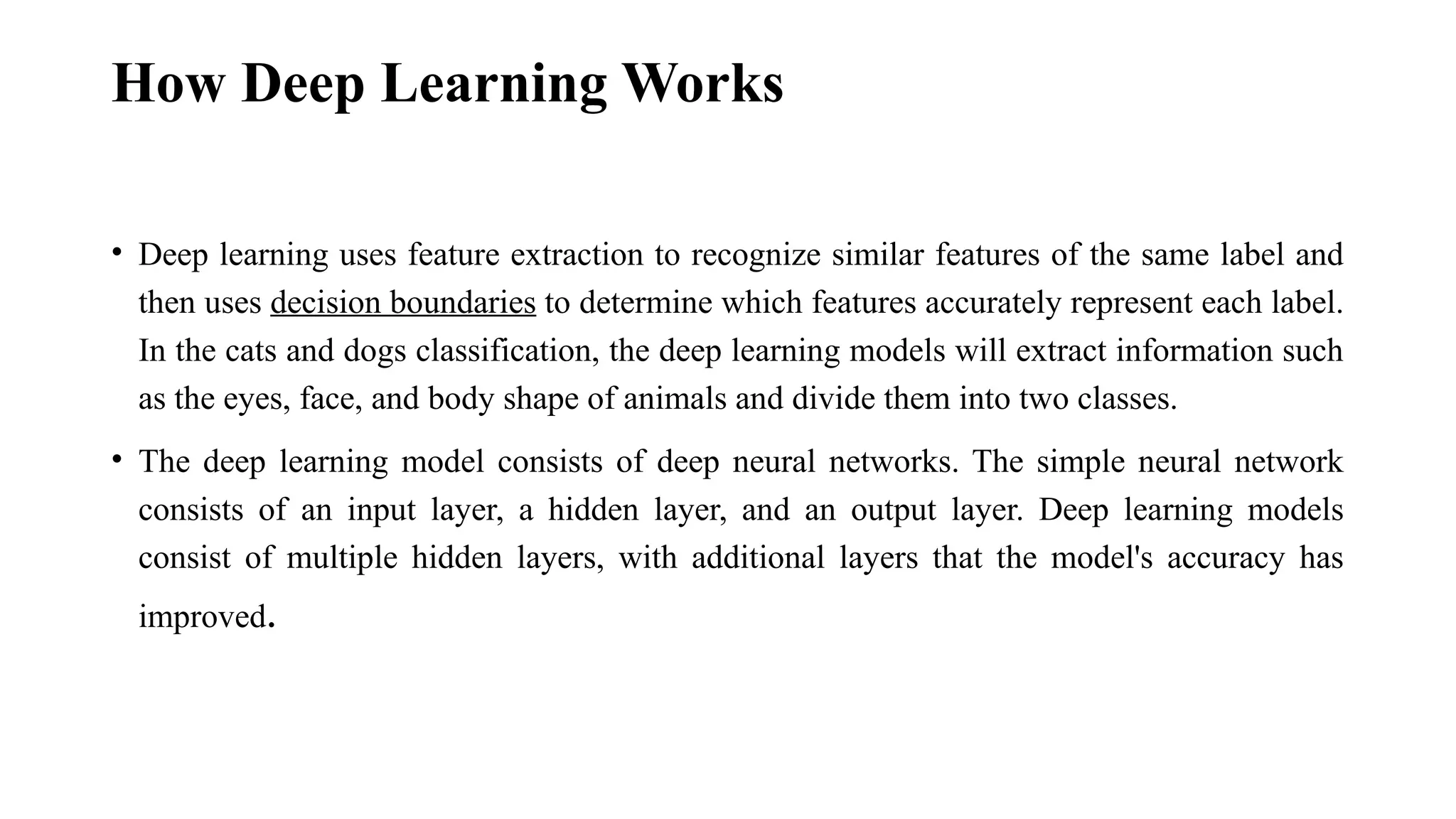 How Deep Learning Works • Deep learning uses feature extraction to recognize similar features of the same label and then uses decision boundaries to determine which features accurately represent each label. In the cats and dogs classification, the deep learning models will extract information such as the eyes, face, and body shape of animals and divide them into two classes. • The deep learning model consists of deep neural networks. The simple neural network consists of an input layer, a hidden layer, and an output layer. Deep learning models consist of multiple hidden layers, with additional layers that the model's accuracy has improved. 