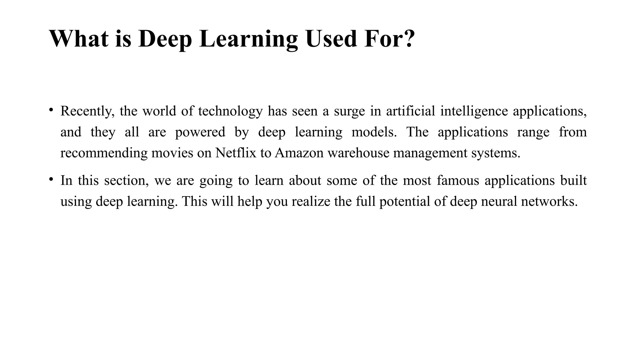 What is Deep Learning Used For? • Recently, the world of technology has seen a surge in artificial intelligence applications, and they all are powered by deep learning models. The applications range from recommending movies on Netflix to Amazon warehouse management systems. • In this section, we are going to learn about some of the most famous applications built using deep learning. This will help you realize the full potential of deep neural networks. 