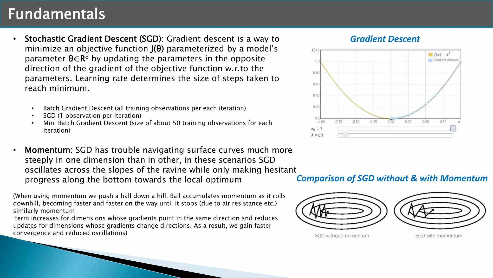 Fundamentals
• Stochastic Gradient Descent (SGD): Gradient descent is a way to
minimize an objective function J(θ) parameterized by a model’s
parameter θ∈Rd by updating the parameters in the opposite
direction of the gradient of the objective function w.r.to the
parameters. Learning rate determines the size of steps taken to
reach minimum.
• Batch Gradient Descent (all training observations per each iteration)
• SGD (1 observation per iteration)
• Mini Batch Gradient Descent (size of about 50 training observations for each
iteration)
• Momentum: SGD has trouble navigating surface curves much more
steeply in one dimension than in other, in these scenarios SGD
oscillates across the slopes of the ravine while only making hesitant
progress along the bottom towards the local optimum
(When using momentum we push a ball down a hill. Ball accumulates momentum as it rolls
downhill, becoming faster and faster on the way until it stops (due to air resistance etc.)
similarly momentum
term increases for dimensions whose gradients point in the same direction and reduces
updates for dimensions whose gradients change directions. As a result, we gain faster
convergence and reduced oscillations)
Gradient Descent
Comparison of SGD without & with Momentum
 