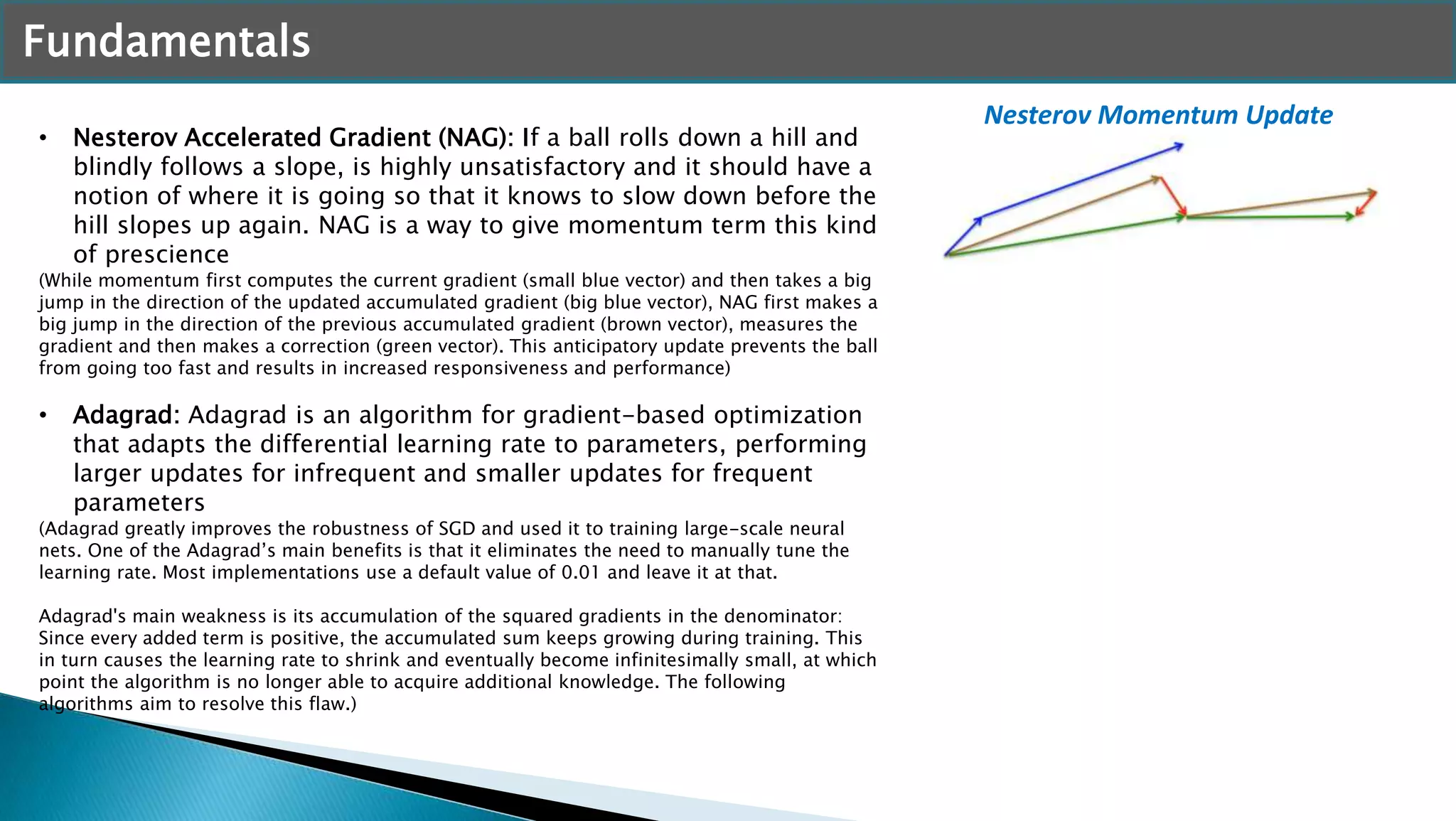 Fundamentals
• Nesterov Accelerated Gradient (NAG): If a ball rolls down a hill and
blindly follows a slope, is highly unsatisfactory and it should have a
notion of where it is going so that it knows to slow down before the
hill slopes up again. NAG is a way to give momentum term this kind
of prescience
(While momentum first computes the current gradient (small blue vector) and then takes a big
jump in the direction of the updated accumulated gradient (big blue vector), NAG first makes a
big jump in the direction of the previous accumulated gradient (brown vector), measures the
gradient and then makes a correction (green vector). This anticipatory update prevents the ball
from going too fast and results in increased responsiveness and performance)
• Adagrad: Adagrad is an algorithm for gradient-based optimization
that adapts the differential learning rate to parameters, performing
larger updates for infrequent and smaller updates for frequent
parameters
(Adagrad greatly improves the robustness of SGD and used it to training large-scale neural
nets. One of the Adagrad’s main benefits is that it eliminates the need to manually tune the
learning rate. Most implementations use a default value of 0.01 and leave it at that.
Adagrad's main weakness is its accumulation of the squared gradients in the denominator:
Since every added term is positive, the accumulated sum keeps growing during training. This
in turn causes the learning rate to shrink and eventually become infinitesimally small, at which
point the algorithm is no longer able to acquire additional knowledge. The following
algorithms aim to resolve this flaw.)
Nesterov Momentum Update
 