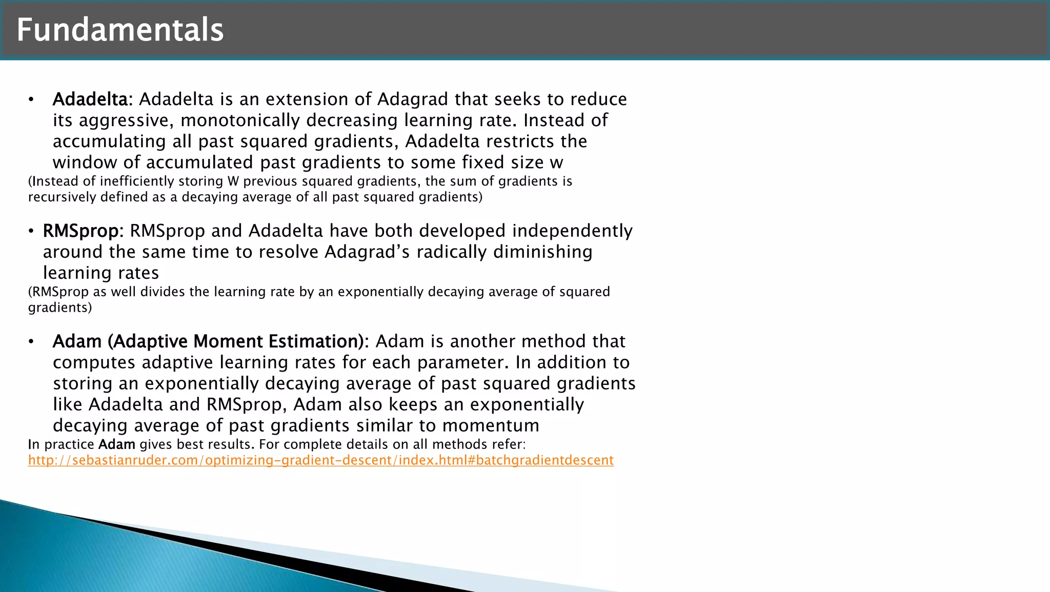 Fundamentals
• Adadelta: Adadelta is an extension of Adagrad that seeks to reduce
its aggressive, monotonically decreasing learning rate. Instead of
accumulating all past squared gradients, Adadelta restricts the
window of accumulated past gradients to some fixed size w
(Instead of inefficiently storing W previous squared gradients, the sum of gradients is
recursively defined as a decaying average of all past squared gradients)
• RMSprop: RMSprop and Adadelta have both developed independently
around the same time to resolve Adagrad’s radically diminishing
learning rates
(RMSprop as well divides the learning rate by an exponentially decaying average of squared
gradients)
• Adam (Adaptive Moment Estimation): Adam is another method that
computes adaptive learning rates for each parameter. In addition to
storing an exponentially decaying average of past squared gradients
like Adadelta and RMSprop, Adam also keeps an exponentially
decaying average of past gradients similar to momentum
In practice Adam gives best results. For complete details on all methods refer:
http://sebastianruder.com/optimizing-gradient-descent/index.html#batchgradientdescent
 