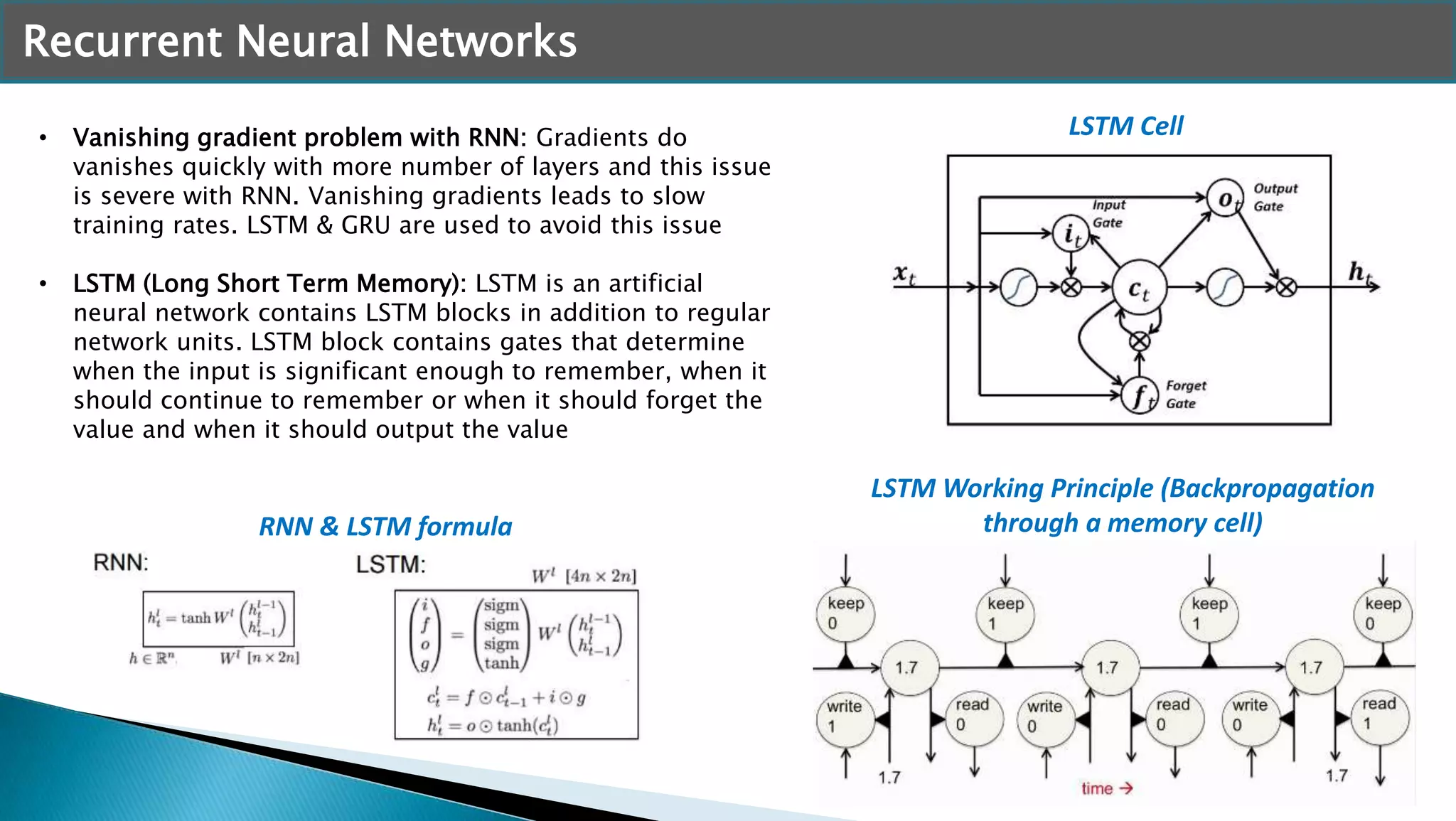 Recurrent Neural Networks
• Vanishing gradient problem with RNN: Gradients do
vanishes quickly with more number of layers and this issue
is severe with RNN. Vanishing gradients leads to slow
training rates. LSTM & GRU are used to avoid this issue
• LSTM (Long Short Term Memory): LSTM is an artificial
neural network contains LSTM blocks in addition to regular
network units. LSTM block contains gates that determine
when the input is significant enough to remember, when it
should continue to remember or when it should forget the
value and when it should output the value
LSTM Working Principle (Backpropagation
through a memory cell)
LSTM Cell
RNN & LSTM formula
 