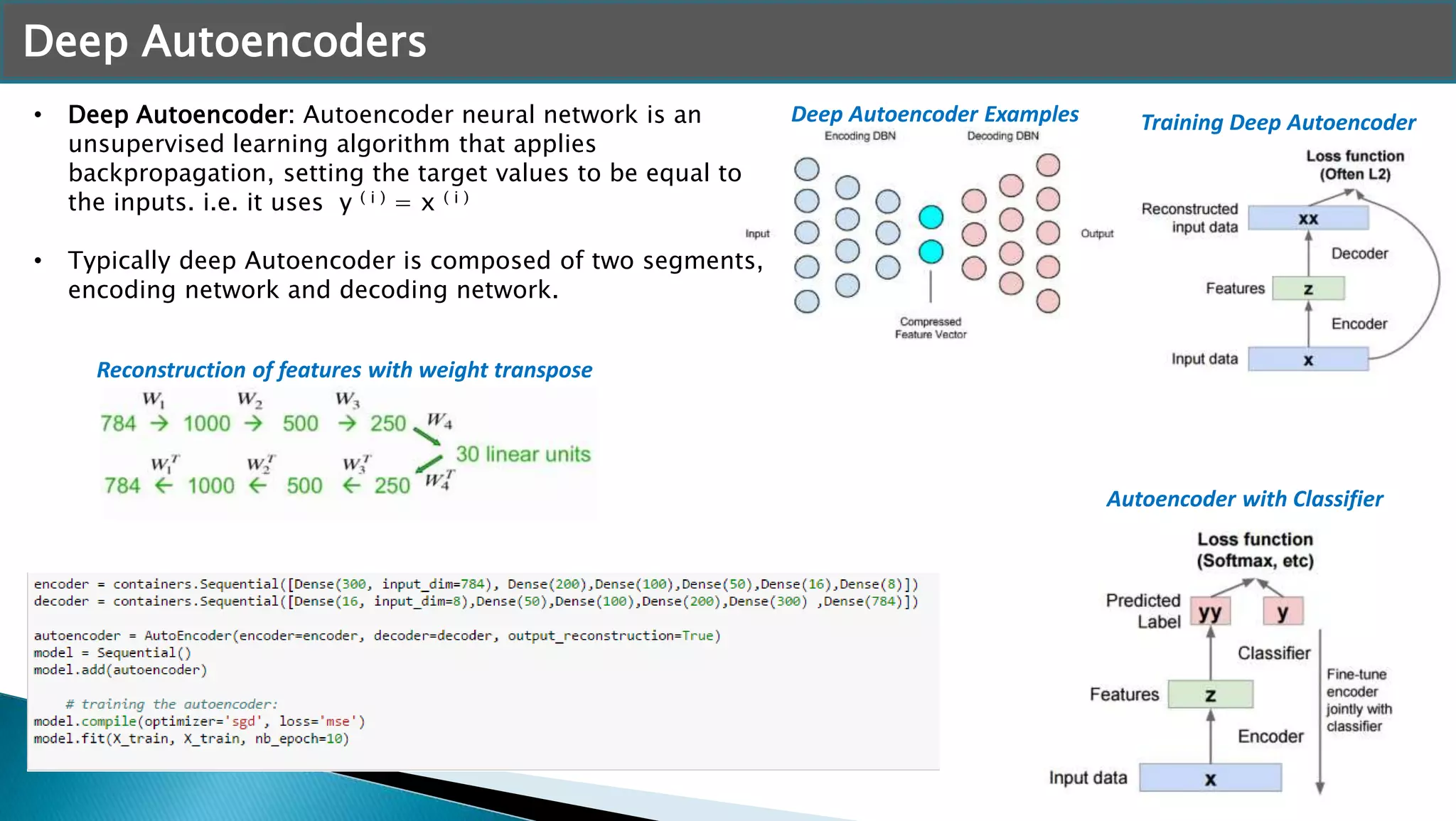 Deep Autoencoders
• Deep Autoencoder: Autoencoder neural network is an
unsupervised learning algorithm that applies
backpropagation, setting the target values to be equal to
the inputs. i.e. it uses y ( i ) = x ( i )
• Typically deep Autoencoder is composed of two segments,
encoding network and decoding network.
Deep Autoencoder Examples Training Deep Autoencoder
Autoencoder with Classifier
Reconstruction of features with weight transpose
 