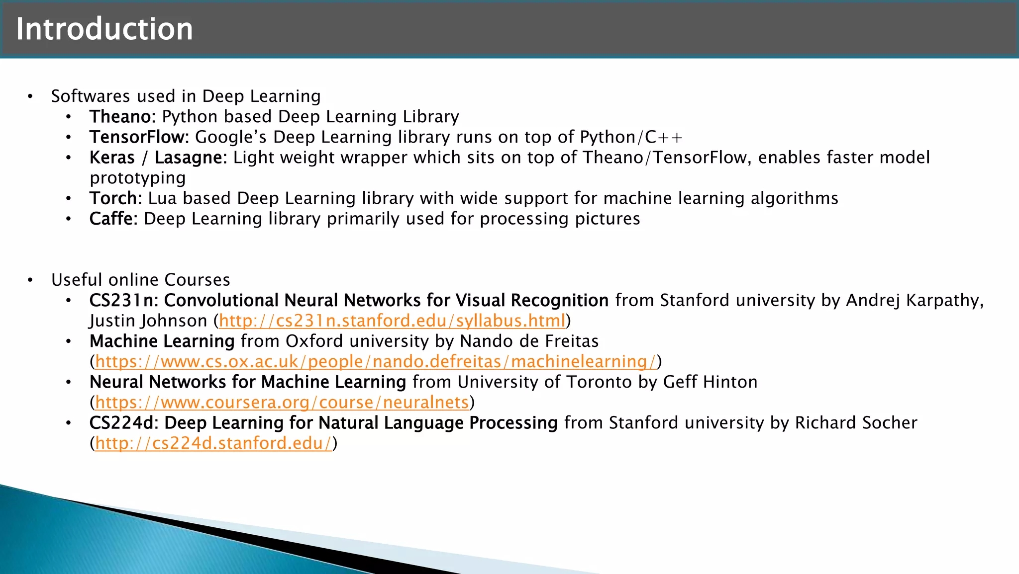 Introduction
• Softwares used in Deep Learning
• Theano: Python based Deep Learning Library
• TensorFlow: Google’s Deep Learning library runs on top of Python/C++
• Keras / Lasagne: Light weight wrapper which sits on top of Theano/TensorFlow, enables faster model
prototyping
• Torch: Lua based Deep Learning library with wide support for machine learning algorithms
• Caffe: Deep Learning library primarily used for processing pictures
• Useful online Courses
• CS231n: Convolutional Neural Networks for Visual Recognition from Stanford university by Andrej Karpathy,
Justin Johnson (http://cs231n.stanford.edu/syllabus.html)
• Machine Learning from Oxford university by Nando de Freitas
(https://www.cs.ox.ac.uk/people/nando.defreitas/machinelearning/)
• Neural Networks for Machine Learning from University of Toronto by Geff Hinton
(https://www.coursera.org/course/neuralnets)
• CS224d: Deep Learning for Natural Language Processing from Stanford university by Richard Socher
(http://cs224d.stanford.edu/)
 