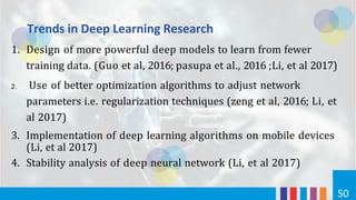 Trends in Deep Learning Research
50
1. Design of more powerful deep models to learn from fewer
training data. (Guo et al, 2016; pasupa et al., 2016 ;Li, et al 2017)
2. Use of better optimization algorithms to adjust network
parameters i.e. regularization techniques (zeng et al, 2016; Li, et
al 2017)
3. Implementation of deep learning algorithms on mobile devices
(Li, et al 2017)
4. Stability analysis of deep neural network (Li, et al 2017)
 