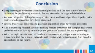 Conclusion
66
• Deep learning is a representation learning method and the new state-of-the-art
technique for performing automatic feature extraction in large unlabeled data
• Various categories of deep learning architectures and basic algorithms together with
their related approaches have been discussed
• Several theoretical concepts and practical application areas have been presented
• It is a promising research area for tackling feature extraction for complex real-world
problems without having to undergo the process of manual feature engineering.
• With the rapid development of hardware resources and computation technologies,
it is certain that deep neural networks will receive wider attention and find broader
applications in the future.
 