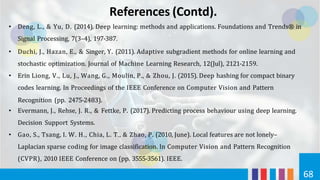 References (Contd).
68
• Deng, L., & Yu, D. (2014). Deep learning: methods and applications. Foundations and Trends® in
Signal Processing, 7(3–4), 197-387.
• Duchi, J., Hazan, E., & Singer, Y. (2011). Adaptive subgradient methods for online learning and
stochastic optimization. Journal of Machine Learning Research, 12(Jul), 2121-2159.
• Erin Liong, V., Lu, J., Wang, G., Moulin, P., & Zhou, J. (2015). Deep hashing for compact binary
codes learning. In Proceedings of the IEEE Conference on Computer Vision and Pattern
Recognition (pp. 2475-2483).
• Evermann, J., Rehse, J. R., & Fettke, P. (2017). Predicting process behaviour using deep learning.
Decision Support Systems.
• Gao, S., Tsang, I. W. H., Chia, L. T., & Zhao, P. (2010, June). Local features are not lonely–
Laplacian sparse coding for image classification. In Computer Vision and Pattern Recognition
(CVPR), 2010 IEEE Conference on (pp. 3555-3561). IEEE.
 