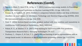 References (Contd).
72
• Ngiam, J., Chen, Z., Koh, P. W., & Ng, A. Y. (2011). Learning deep energy models. In Proceedings
of the 28th International Conference on Machine Learning (ICML-11) (pp. 1105-1112).
• Pasupa, K., & Sunhem, W. (2016, October). A comparison between shallow and deep architecture
classifiers on small dataset. In Information Technology and Electrical Engineering (ICITEE), 2016
8th International Conference on (pp. 1-6). IEEE.
• Patel, V. (2016). Kalman-based stochastic gradient method with stop condition and insensitivity to
conditioning. SIAM Journal on Optimization, 26(4), 2620-2648.
• Polson, N. G., & Sokolov, V. O. (2017). Deep learning for short-term traffic flow prediction.
Transportation Research Part C: Emerging Technologies, 79, 1-17.
• Poultney, C., Chopra, S., & Cun, Y. L. (2007). Efficient learning of sparse representations with an
energy-based model. In Advances in neural information processing systems (pp. 1137-1144).
 