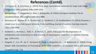 References (Contd).
recognition (pp. 1-9).
74
• Simonyan, K., & Zisserman, A. (2014). Very deep convolutional networks for large-scale image
recognition. arXiv preprint arXiv:1409.1556.
• Springenberg, J. T., Dosovitskiy, A., Brox, T., & Riedmiller, M. (2014). Striving for simplicity: The all
convolutional net. arXiv preprint arXiv:1412.6806.
• Srivastava, N., Hinton, G. E., Krizhevsky, A., Sutskever, I., & Salakhutdinov, R. (2014). Dropout: a
simple way to prevent neural networks from overfitting. Journal of machine learning research,
15(1), 1929-1958.
• Sutskever, I., Martens, J., Dahl, G., & Hinton, G. (2013, February). On the importance of
initialization and momentum in deep learning. In International conference on machine learning
(pp. 1139-1147).
• Szegedy, C., Liu, W., Jia, Y., Sermanet, P., Reed, S., Anguelov, D., ... & Rabinovich, A. (2015). Going
deeper with convolutions. In Proceedings of the IEEE conference on computer vision and pattern
 