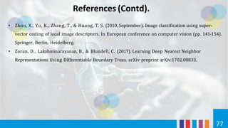 References (Contd).
77
• Zhou, X., Yu, K., Zhang, T., & Huang, T. S. (2010, September). Image classification using super-
vector coding of local image descriptors. In European conference on computer vision (pp. 141-154).
Springer, Berlin, Heidelberg.
• Zoran, D., Lakshminarayanan, B., & Blundell, C. (2017). Learning Deep Nearest Neighbor
Representations Using Differentiable Boundary Trees. arXiv preprint arXiv:1702.08833.
 