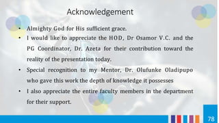 • Almighty God for His sufficient grace.
• I would like to appreciate the HOD, Dr Osamor V.C. and the
PG Coordinator, Dr. Azeta for their contribution toward the
reality of the presentation today.
• Special recognition to my Mentor, Dr. Olufunke Oladipupo
who gave this work the depth of knowledge it possesses
• I also appreciate the entire faculty members in the department
for their support.
78
Acknowledgement
 