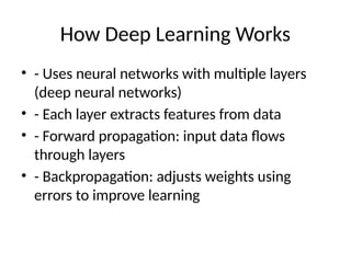 How Deep Learning Works
• - Uses neural networks with multiple layers
(deep neural networks)
• - Each layer extracts features from data
• - Forward propagation: input data flows
through layers
• - Backpropagation: adjusts weights using
errors to improve learning
 