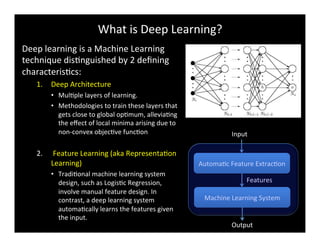 What	
  is	
  Deep	
  Learning?	
  
Deep	
  learning	
  is	
  a	
  Machine	
  Learning	
  
technique	
  disBnguished	
  by	
  2	
  deﬁning	
  
characterisBcs:	
  
1.  Deep	
  Architecture	
  
•  MulBple	
  layers	
  of	
  learning.	
  	
  
•  Methodologies	
  to	
  train	
  these	
  layers	
  that	
  
gets	
  close	
  to	
  global	
  opBmum,	
  alleviaBng	
  
the	
  eﬀect	
  of	
  local	
  minima	
  arising	
  due	
  to	
  
non-­‐convex	
  objecBve	
  funcBon	
  
2.  	
  Feature	
  Learning	
  (aka	
  RepresentaBon	
  
Learning)	
  
•  TradiBonal	
  machine	
  learning	
  system	
  
design,	
  such	
  as	
  LogisBc	
  Regression,	
  
involve	
  manual	
  feature	
  design.	
  In	
  
contrast,	
  a	
  deep	
  learning	
  system	
  
automaBcally	
  learns	
  the	
  features	
  given	
  
the	
  input.	
  
AutomaBc	
  Feature	
  ExtracBon	
  
Machine	
  Learning	
  System	
  
Input	
  
Output	
  
Features	
  
 