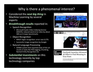 Why	
  is	
  there	
  a	
  phenomenal	
  interest?	
  
•  Considered	
  the	
  next	
  big	
  thing	
  in	
  
Machine	
  Learning	
  by	
  several	
  
experts	
  
•  Breakthrough	
  results	
  reported	
  in:	
  
–  Speech	
  RecogniBon	
  
•  MicrosoY	
  Audio	
  Video	
  Indexing	
  Service	
  
(MAVIS),	
  reduced	
  word	
  error	
  rates	
  by	
  about	
  
30%	
  on	
  4	
  major	
  benchmarks	
  
–  Object	
  RecogniBon	
  
•  MNIST	
  digits	
  recogniBon:	
  error	
  rate	
  0.27%	
  
•  Successful	
  image	
  recogniBon	
  by	
  Google	
  	
  
–  Natural	
  Language	
  Processing	
  
•  SENNA	
  system	
  that	
  reported	
  state	
  of	
  the	
  art	
  
results	
  in	
  tasks	
  like	
  POS	
  tagging,	
  Chunking,	
  
Named	
  EnBty	
  RecogniBon	
  etc	
  
•  Substan3al	
  investments	
  on	
  this	
  
technology	
  recently	
  by	
  top	
  
technology	
  companies	
  
 